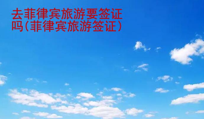 去菲律宾旅游要签证吗(菲律宾旅游签证)
