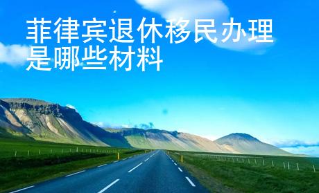 菲律宾退休移民<strong>办</strong>理是哪些材料