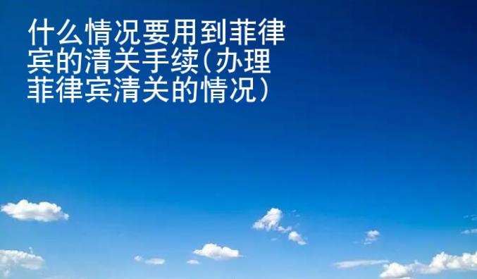 什么情况要用到菲律宾的清关手续(办理菲律宾清<strong>关的</strong>情况)