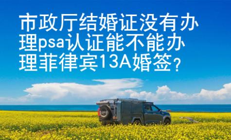 市政厅结婚证没有办理psa认证能不能办理菲律宾13A婚签？