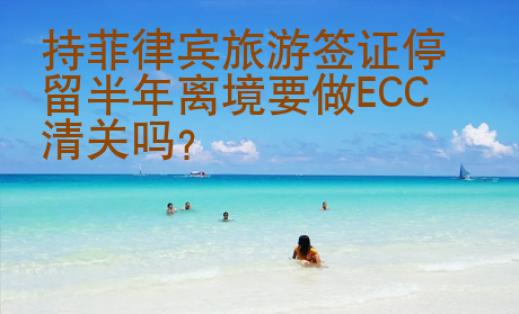 持菲律宾旅游签证停留半年离境要做ECC清关吗