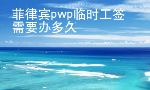 菲律宾pwp临时工签需要办<strong>多久</strong>