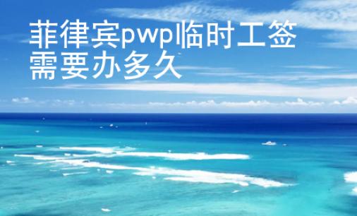 菲律宾pwp临时工签需要办多久