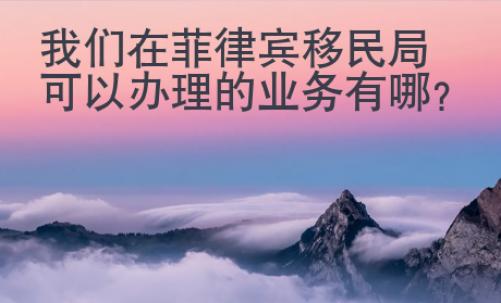 我们在菲律宾移民局可以办理的业务有哪些