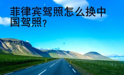 菲律宾驾照<strong>怎么</strong>换中国驾照