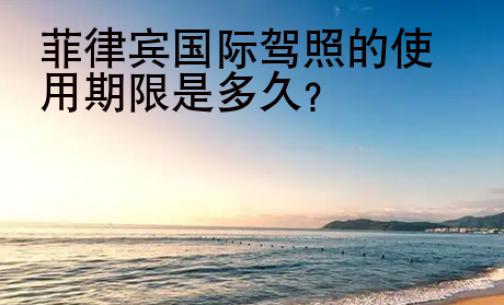 菲律宾<strong>国际</strong>驾照的使用期限是多久