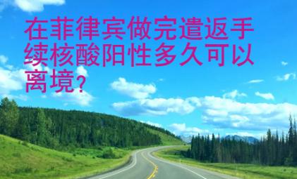 在菲律宾做完遣返手续核酸阳性多久<strong>可以</strong>离境