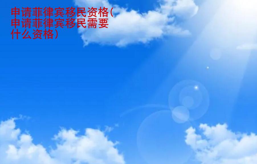 申请菲律宾移民<strong>资格</strong>(申请菲律宾移民需要什么资格)