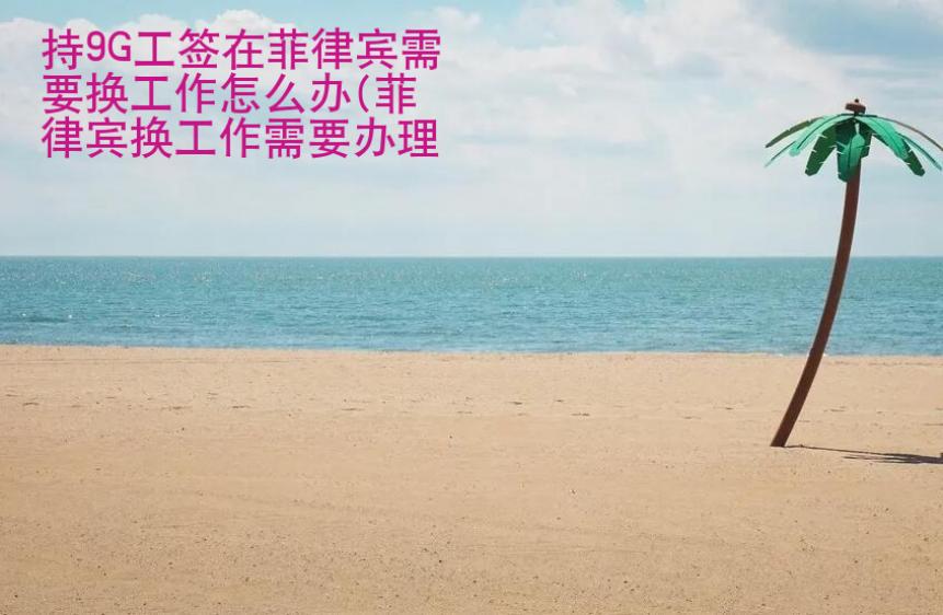 持9G工签在菲律宾需要换<strong>工作</strong>怎么办（菲律宾换工作办理流程）