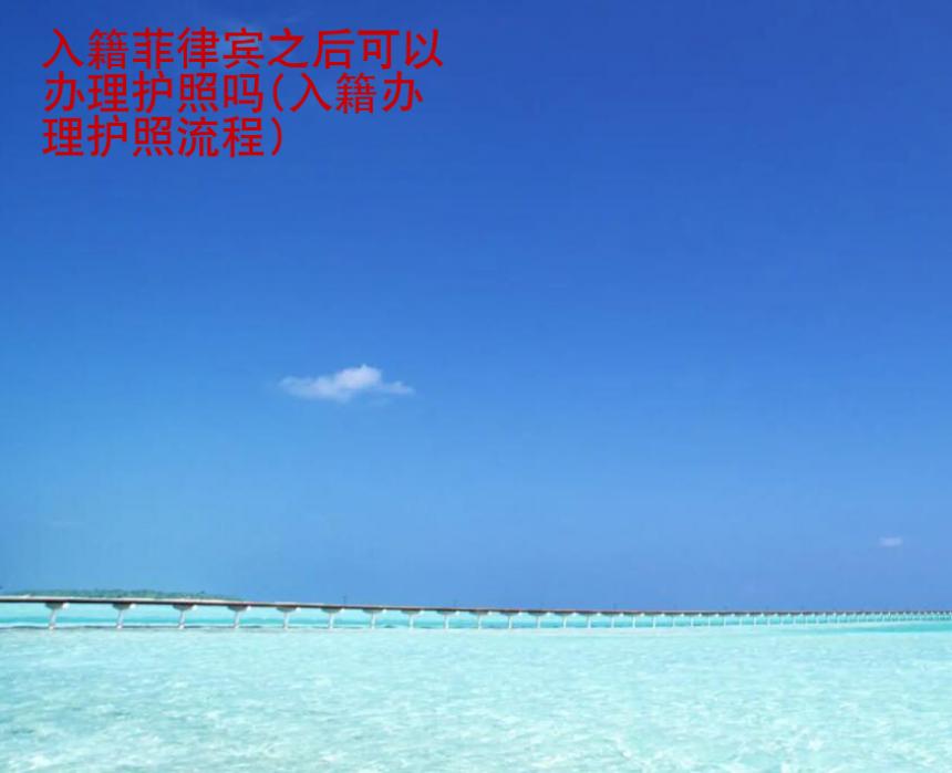 入籍<strong>菲律宾</strong>之后可以办理护照吗(入籍办理护照流程)