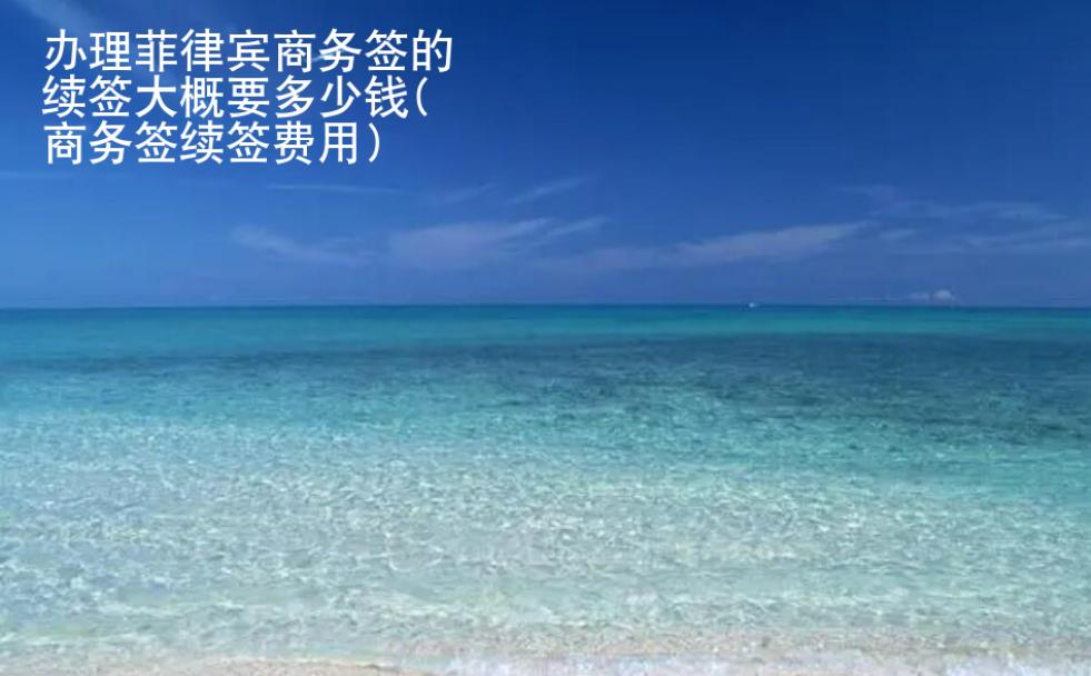 <strong>办理</strong>菲律宾商务签的续签大概要多少钱(商务签续签费用)