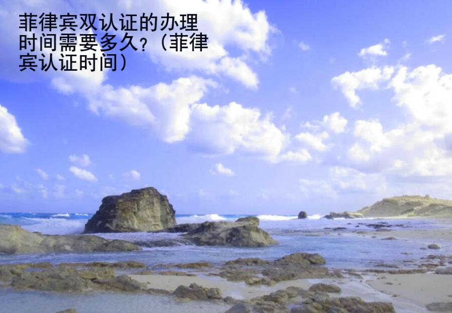 菲律宾双认证的<strong>办理</strong>时间需要多久