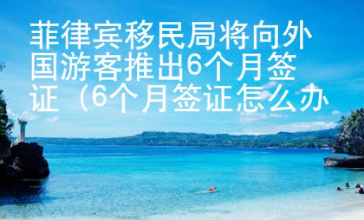 菲律宾移民局将向外国游客推出6个月签证（6个月签证怎么办理）