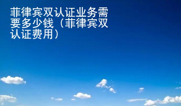 菲律宾双认证业务<strong>需要</strong>多少钱（菲律宾双认证费用）