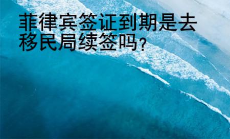 菲律宾<strong>签证</strong>到期是去移民局续签吗