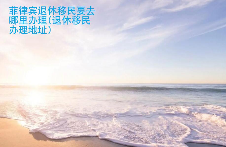 <strong>菲律宾</strong>退休移民要去哪里办理(退休移民办理地址)