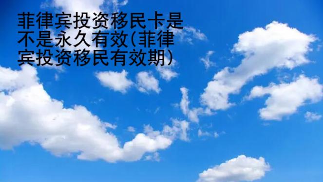 菲律宾<strong>投资</strong>移民卡是不是永久有效(菲律宾投资移民有效期)